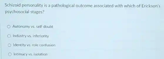 Schizoid personality is a pathological outcome associated with which of Erickson's
psychosocial stages?
Autonomy vs. self-doubt
Industry vs. inferiority
Identity vs. role confusion
Intimacy vs. isolation
