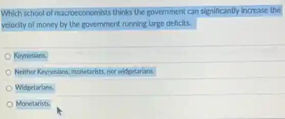 Which school of macroeconomists thinks the government can significantly increase the
velocity of money by the government running large deficits.
Keynesians.
Neither Keynesians monetarists, nor widgetarians.
Widgetarians.
Monetarists.