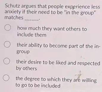 Schutz argues that people experience less
anxiety if their need to be "in the group"
matches __
how much they want others to
include them
their ability to become part of the in-
group
their desire to be liked and respected
by others
the degree to which they are willing
to go to be included