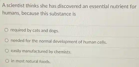 A scientist thinks she has discovered an essential nutrient for
humans, because this substance is
required by cats and dogs.
needed for the normal development of human cells.
easily manufactured by chemists.
in most natural foods.