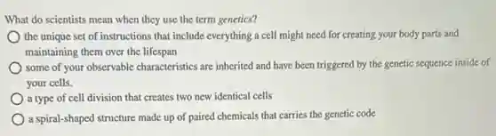 What do scientists mean when they use the term genetics?
the unique set of instructions that include everything a cell might need for creating your body parts and
maintaining them over the lifespan
some of your observable characteristics are inherited and have been triggered by the genetic sequence inside of
your cells.
a type of cell division that creates two new identical cells
a spiral-shaped structure made up of paired chemicals code
