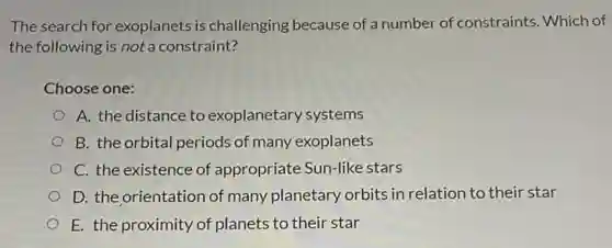 The search for exoplanets is challenging because of a number of constraints Which of
the following is not a constraint?
Choose one:
A. the distance to exoplanetary systems
B. the orbital periods of many exoplanets
C. the existence of appropriate Sun-like stars
D. the orientation of many planetary orbits in relation to their star
E. the proximity of planets to their star