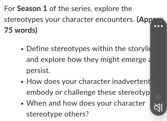 For Season 1 of the series.explore the
stereotypes your character encounters.(Appr
75 words)
Define stereotypes within the storyli
and explore how they might emerge 2
persist.
How does your character inadvertent
embody or 'challenge these stereotyp
When and how does your character
stereotype others?