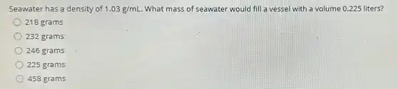 Seawater has a density of 1.03g/mL What mass of seawater would fill a vessel with a volume 0.225 liters?
218 grams
232 grams
246 grams
225 grams
458 grams