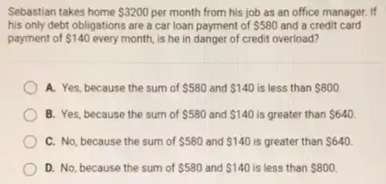 Sebastian takes home 3200 per month from his job as an office manager.If
his only debt obligations are a car loan payment of 580 and a credit card
payment of 140 every month, is he in danger of credit overload?
A. Yes, because the sum of 580 and 140 is less than 800
B. Yes, because the sum of 580 and 140 is greater than 640
C. No, because the sum of 580 and 140 is greater than 640
D. No, because the sum of 580 and 140 is less than 800