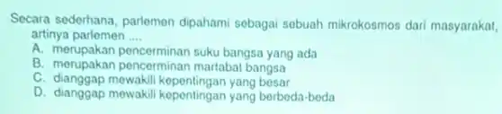 Secara sederhana, parlemen dipahami sebagai sebuah mikrokosmos dari masyarakat,
artinya parlemen __
A. merupakan pencerminan suku bangsa yang ada
B. merupakan pencerminan martabat bangsa
C. dianggap mewakil kepentingan yang besar
D. dianggap mewakil kepentingan yang berbeda-beda