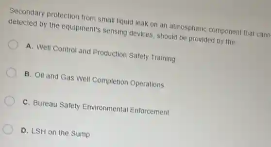 Secondary protection from small liquid leak on an atmospheric component that cann
detected by the equipment's sensing devices, should be provided by the:
A. Well Control and Production Safety Training
B. Oil and Gas Well Completion Operations
C. Bureau Safety Environmental Enforcement
D. LSH on the Sump