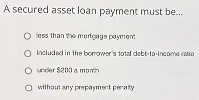 A secured asset loan payment must be __
less than the mortgage payment
included in the borrower's total debt-to-income ratio
under 200 a month
without any prepayment penalty
