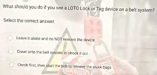 What should you do if you see a LOTO Lock or Tag device on a belt system?
Select the correct answer.
Leave it alone and do NOT remove the device
Crawl onto the belt system to check it out
Check first, then start the belt to retrieve the stuck bags