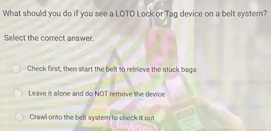 What should you do if you see a LOTO Lock or Tag device on a belt system?
Select the correct answer.
Check first, then start the belt to retrieve the stuck bags
Leave it alone and do NOT remove the device
Crawl onto the belt system to check it out