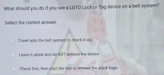What should you do if you see a LOTO Lock or Tag device on a belt system?
Select the correct answer.
Crawl onto the belt system to check it out
Leave it alone and do NOT remove the device
Check first, then start the belt to retrieve the stuck bags