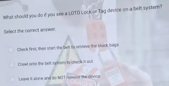 What should you do if you see a LOTO Lock or Tag device on a belt system?
Select the correct answer.
Check first, then start the belt to retrieve the stuck bags
Crawl onto the belt system to check it out
Leave it alone and do NOT remove the device