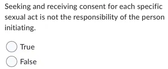 Seeking and receiving consent for each specific
sexual act is not the responsibility of the person
initiating.
True
False