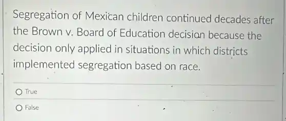 Segregation of Mexican children continued decades after
the Brown v.Board of Education decisian because the
decision only applied in situations in which districts
implemented segregation based on race.
True
False