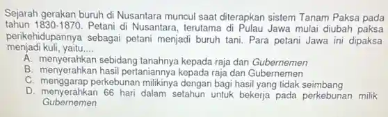 Sejarah gerakan buruh di Nusantara muncul saat diterapkan sistem Tanam Paksa pada
tahun 1830-1870 Petani di Nusantara , terutama di Pulau Jawa mulai diubah paksa
perikehidupannya sebagai petani menjadi buruh tani Para petani Jawa ini dipaksa
menjadi kuli, yaitu __
A. menyerahkan sebidang tanahnya kepada raja dan Gubernomen
A. menyerahkan hasil pertaniannya kepada raja dan Gubernemen
C. menggarap perkebunan milikinya dengan bagi hasil yang tidak seimbang
D. menyerahkan 66 hari dalam setahun untuk bekerja pada perkebunan milik
Gubernemen