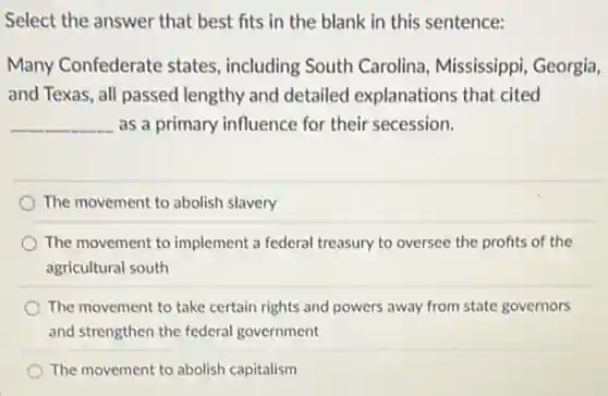 Select the answer that best fits in the blank in this sentence:
Many Confederate states , including South Carolina Mississippi, Georgia,
and Texas, all passed lengthy and detailed explanations that cited
__ as a primary influence for their secession.
The movement to abolish slavery
The movement to implement a federal treasury to oversee the profits of the
agricultural south
The movement to take certain rights and powers away from state governors
and strengthen the federal government
The movement to abolish capitalism