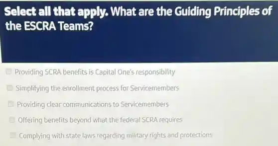 Select all that apply. What are the Guiding Principles of
the ESCRA Teams?
Providing SCRA benefits is Capital One's responsibility
Simplifying the enrollment process for Servicemembers
Providing clear communications to Servicemembers
Offering benefits beyond what the federal SCRA requires
Complying with state laws regarding military rights and protections