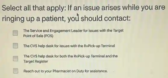 Select all that apply: If an issue arises while you are
ringing up a patient, you should contact:
The Service and Engagement Leader for issues with the Target
Point of Sale (POS)
The CVS help desk for issues with the RxPick-up Terminal
The CVS help desk for both the RxPick-up Terminal and the
Target Register
Reach out to your Pharmacist on Duty for assistance.