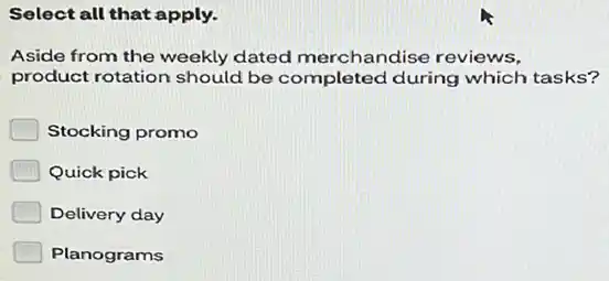 Select all that apply.
Aside from the weekly dated merchandise reviews.
product rotation should be completed during which tasks?
Stocking promo
Quick pick
Delivery day
Planograms