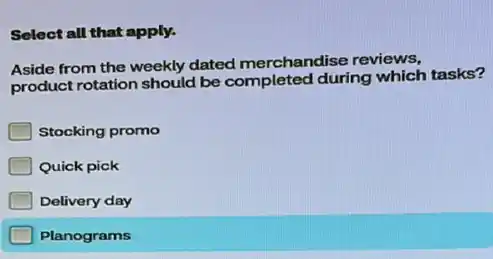 Select all that apply.
Aside from the weekly dated merchandise reviews,
product rotation should be completed during which tasks?
Stocking promo
Quick pick
Delivery day
Planograms
