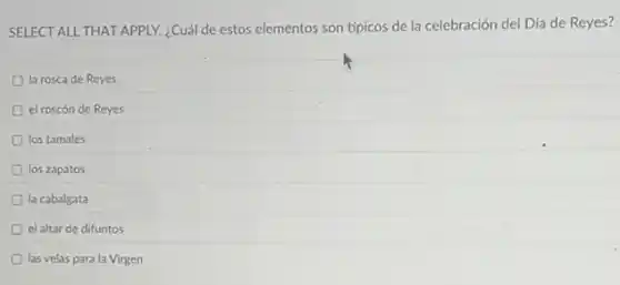 SELECT ALL THAT APPLY.¿Cuál de estos elementos son típicos de la celebración del Día de Reyes?
la rosca de Reyes
el roscón de Reyes
los tamales
los zapatos
la cabalgata
el altar de difuntos
las velas para la Virgen