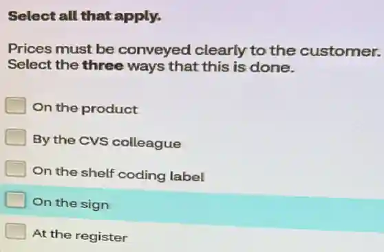 Select all that apply.
Prices must be conveyed clearly to the customer.
Select the three ways that this is done.
On the product
By the CVS colleague
On the shelf coding label
On the sign
At the register