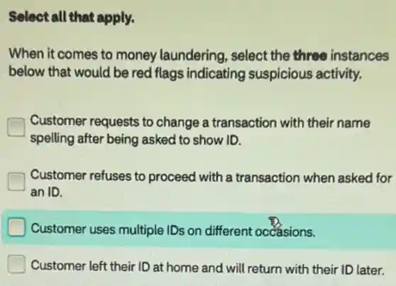 Select all that apply.
When it comes to money laundering select the three instances
below that would be red flags indicating suspicious activity.
Customer requests to change a transaction with their name
spelling after being asked to show ID.
Customer refuses to proceed with a transaction when asked for
an ID.
Customer uses multiple IDs on different occasions.
Customer left their ID at home and will return with their ID later.