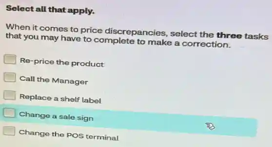 Select all that apply.
When it comes to price discrepancies select the three tasks
that you may have to complete to make a correction.
Re-price the product
Call the Manager
Replace a shelf label
Change a sale sign
Change the POS terminal