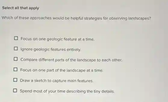 Select all that apply
Which of these approaches would be helpful strategies for observing landscapes?
Focus on one geologic feature at a time.
Ignore geologic features entirely.
Compare different parts of the landscape to each other.
Focus on one part of the landscape at a time.
Draw a sketch to capture main features.
Spend most of your time describing the tiny details.