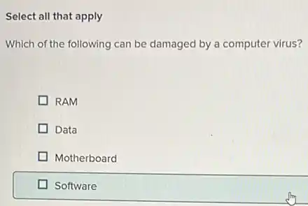 Select all that apply
Which of the following can be damaged by a computer virus?
RAM
Data
Motherboard
Software