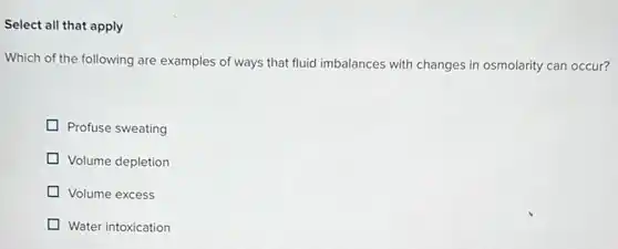 Select all that apply
Which of the following are examples of ways that fluid imbalances with changes in osmolarity can occur?
Profuse sweating
Volume depletion
Volume excess
Water intoxication