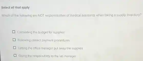 Select all that apply
Which of the following are NOT responsibilities of medical assistants when taking a supply inventory?
Calculating the budget for supplies
Following correct payment procedures
Letting the office manager put away the supplies
Giving the responsibility to the lab manager