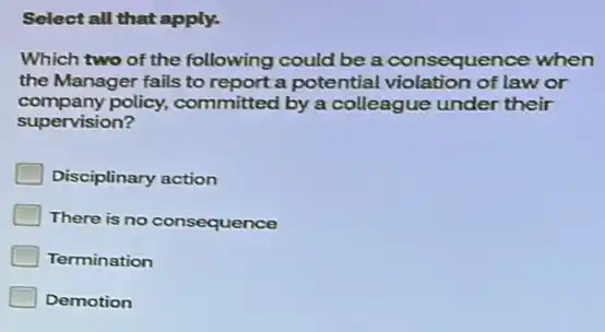 Select all that apply.
Which two of the following could be a consequence when
the Manager fails to report a potential violation of law or
company policy, committed by a colleague under their
supervision?
Disciplinary action
There is no consequence
Termination
Demotion