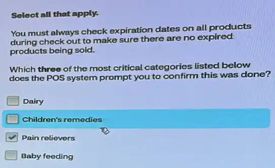 Select all that apply.
You must always check expiration dates on all products
during check out to make sure there are no expired
products being sold.
Which three of the most critical categories listed below
does the POS system prompt you to confirm this was done?
Dairy
Children's remedies
Pain relievers
Baby feeding