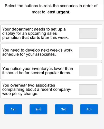 Select the buttons to rank the scenarios in order of
most to least urgent.
Your department needs to set up , a
display for an upcoming sales
promotion that starts later this week.
square 
You need to develop next week's work
schedule for your associates.
square 
You notice your inventory is lower than
it should be for several popular items.
square 
You overhear two associates
complaining about a recent company-
wide policy change.
square 
1st
2nd
3rd
4th