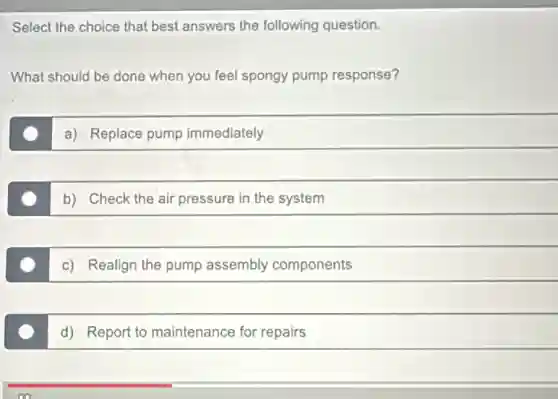 Select the choice that best answers the following question.
What should be done when you feel spongy pump response?
a) Replace pump immediately
b) Check the air pressure in the system
c) Realign the pump assembly components
d) Report to maintenance for repairs