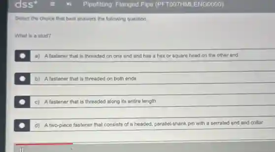Select the choice that best answers the following question.
What is a stud?
a) Afastener that is threaded on one end and has a hex or square head on the other end
b) Afastener that is threaded on both ends
c) Afastener that is threaded along its entire length
d) A two-piece fastener that consists of a headed, parallel-shank pin with a serrated end and collar