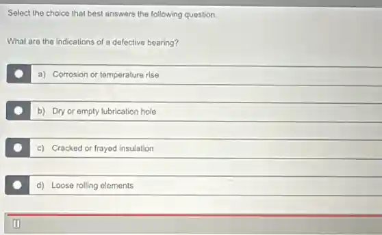 Select the choice that best answers the following question.
What are the indications of a defective bearing?
a) Corrosion or temperature rise
b) Dry or empty lubrication hole
c) Cracked or frayed insulation
d) Loose rolling elements
oo