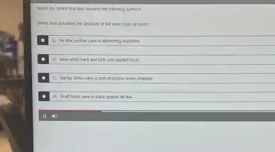 Select the choice that best answers the following question.
Which best describes the structure of the vane rotary actuator?
a) Air flow pushes vane in alternating directions
b) Vane shifts back and forth with applied force
c) Barrier slides vane in both directions within chamber
d) Shaft holds vane in place against air flow