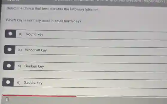 Select the choice that best answers the following question.
Which key is normally used in small machines?
a) Round key
b) Woodruff key
c) Sunken key
d) Saddle key
III