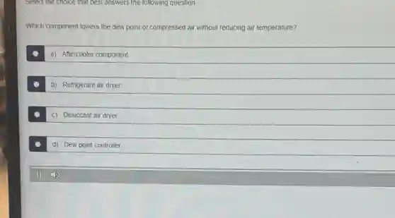 Select the choice that best answers the following question.
Which component lowers the dew point of compressed air without reducing air temperature?
a) Aftercooler component
b) Refrigerant air dryer
c) Desiccant air dryer
d) Dew point controller