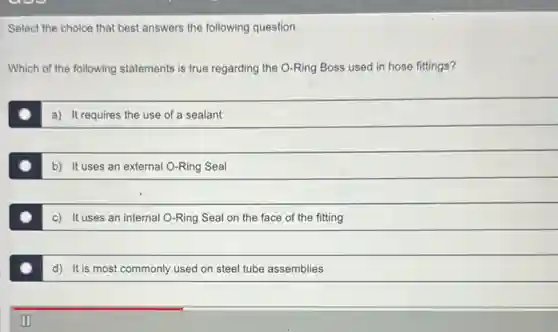 Select the choice that best answers the following question.
Which of the following statements is true regarding the O-Ring Boss used in hose fittings?
a) It requires the use of a sealant
b) It uses an external O-Ring Seal
c) It uses an internal O-Ring Seal on the face of the fitting
d) It is most commonly used on steel tube assemblies
II