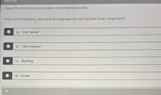 Select the choice that best answers the following question.
Which of the following reduces friction between the cam and the driven component?
a) Cam leader
b) Cam follower
c) Bushing
d) Guide