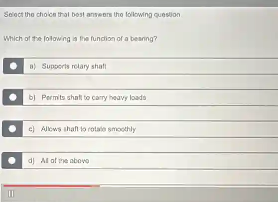 Select the choice that best answers the following question.
Which of the following is the function of a bearing?
a) Supports rotary shaft
b) Permits shaft to carry heavy loads
c) Allows shaft to rotate smoothly
d) All of the above