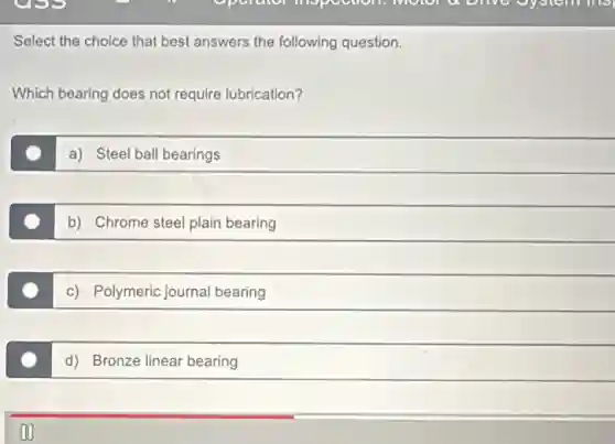 Select the choice that best answers the following question.
Which bearing does not require lubrication?
a) Steel ball bearings
b) Chrome steel plain bearing
c) Polymeric journal bearing
d) Bronze linear bearing
on