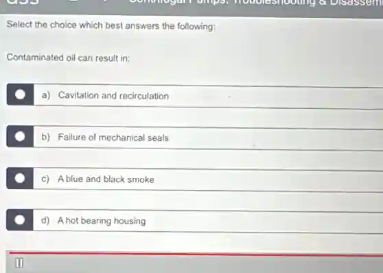 Select the choice which best answers the following:
Contaminated oil can result in:
a) Cavitation and recirculation
b) Failure of mechanical seals
c) Ablue and black smoke
d) A hot bearing housing