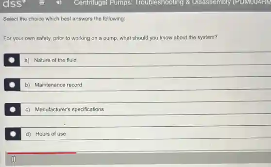 Select the choice which best answers the following:
For your own safety.prior to working on a pump, what should you know about the system?
a) Nature of the fluid
b) Maintenance record
c) Manufacturer's specifications
d) Hours of use