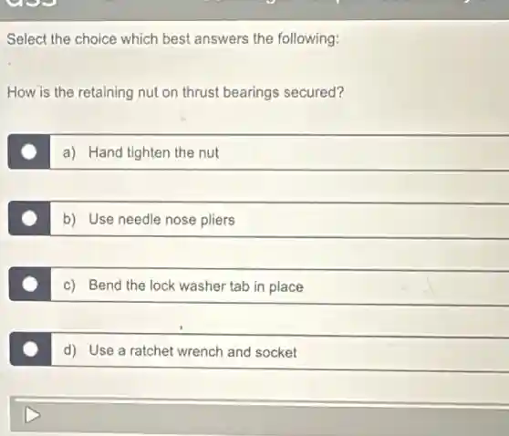 Select the choice which best answers the following:
How is the retaining nut on thrust bearings secured?
a) Hand tighten the nut
b) Use needle nose pliers
c) Bend the lock washer tab in place
d) Use a ratchet wrench and socket