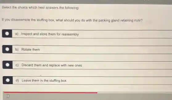 Select the choice which best answers the following:
If you disassemble the stuffing box, what should you do with the packing gland retaining nuts?
a): Inspect and store them for reassembly
b) Rotate them
c) Discard them and replace with new ones
d) Leave them in the stuffing box
II