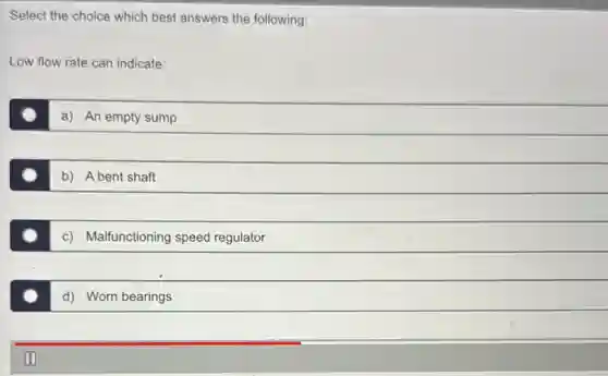 Select the choice which best answers the following:
Low flow rate can indicate:
a) An empty sump
b) A bent shaft
c) Malfunctioning speed regulator
d) Worn bearings